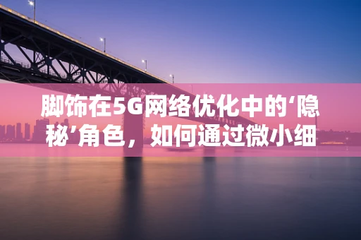 脚饰在5G网络优化中的‘隐秘’角色，如何通过微小细节提升用户体验？