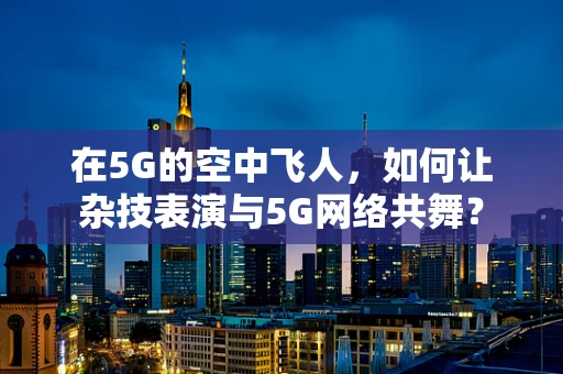 在5G的空中飞人，如何让杂技表演与5G网络共舞？