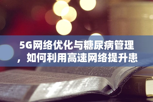 5G网络优化与糖尿病管理，如何利用高速网络提升患者生活质量？