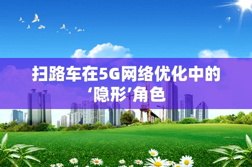 扫路车在5G网络优化中的‘隐形’角色