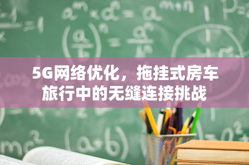 5G网络优化，拖挂式房车旅行中的无缝连接挑战