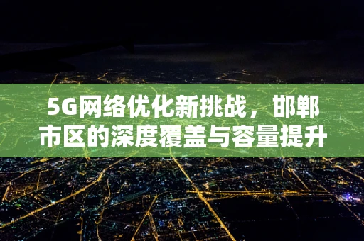 5G网络优化新挑战，邯郸市区的深度覆盖与容量提升