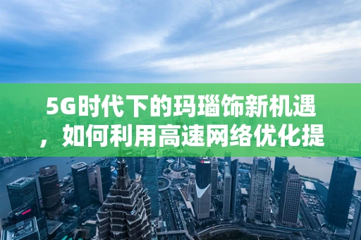 5G时代下的玛瑙饰新机遇，如何利用高速网络优化提升其在线销售体验？