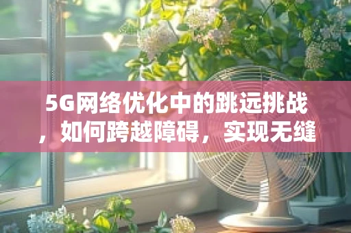 5G网络优化中的跳远挑战，如何跨越障碍，实现无缝连接？