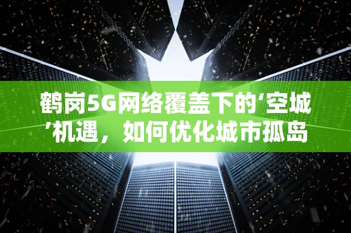 鹤岗5G网络覆盖下的‘空城’机遇，如何优化城市孤岛的连接？