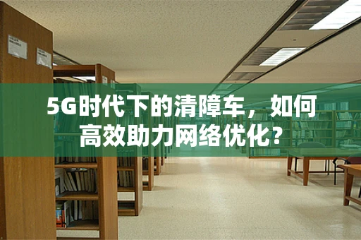 5G时代下的清障车，如何高效助力网络优化？