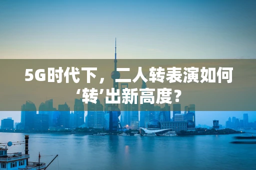 5G时代下，二人转表演如何‘转’出新高度？