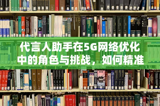代言人助手在5G网络优化中的角色与挑战，如何精准助力品牌传播？