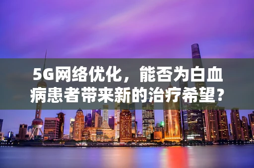 5G网络优化，能否为白血病患者带来新的治疗希望？