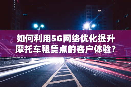 如何利用5G网络优化提升摩托车租赁点的客户体验？