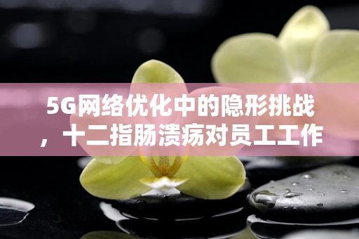 5G网络优化中的隐形挑战，十二指肠溃疡对员工工作效率的影响