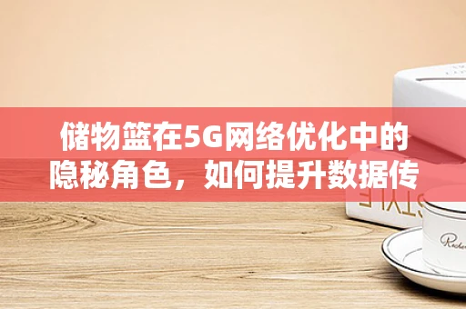 储物篮在5G网络优化中的隐秘角色，如何提升数据传输效率？