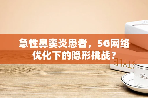 急性鼻窦炎患者，5G网络优化下的隐形挑战？