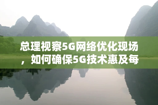 总理视察5G网络优化现场，如何确保5G技术惠及每一个角落？