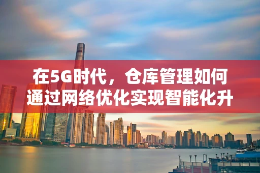 在5G时代，仓库管理如何通过网络优化实现智能化升级？