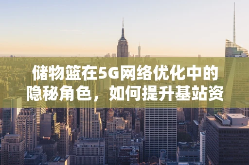 储物篮在5G网络优化中的隐秘角色，如何提升基站资源管理效率？