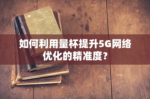 如何利用量杯提升5G网络优化的精准度？