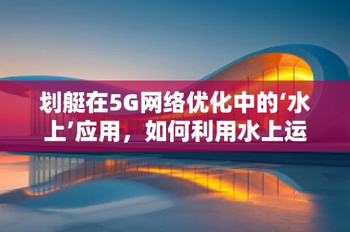 划艇在5G网络优化中的‘水上’应用，如何利用水上运动提升网络覆盖？