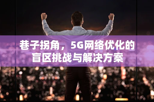 巷子拐角，5G网络优化的盲区挑战与解决方案