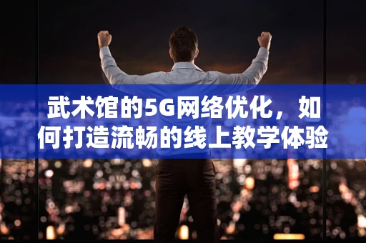 武术馆的5G网络优化，如何打造流畅的线上教学体验？