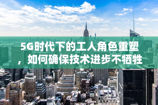 5G时代下的工人角色重塑，如何确保技术进步不牺牲人力价值？