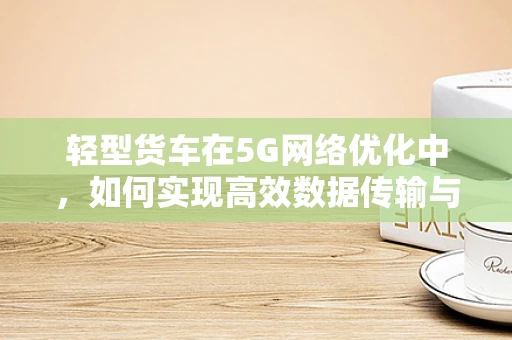 轻型货车在5G网络优化中，如何实现高效数据传输与智能调度？