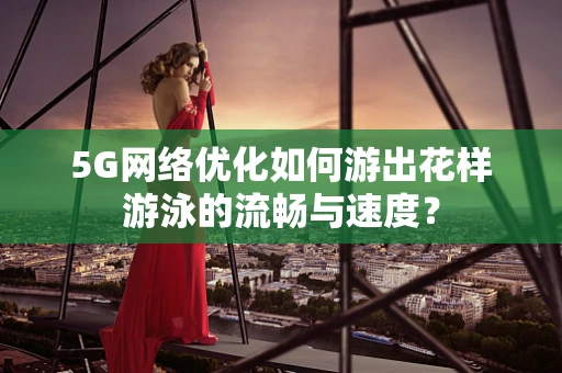 5G网络优化如何游出花样游泳的流畅与速度？