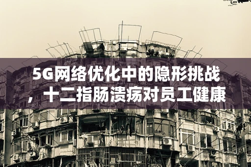 5G网络优化中的隐形挑战，十二指肠溃疡对员工健康的影响及应对策略