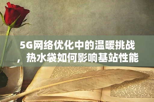 5G网络优化中的温暖挑战，热水袋如何影响基站性能？