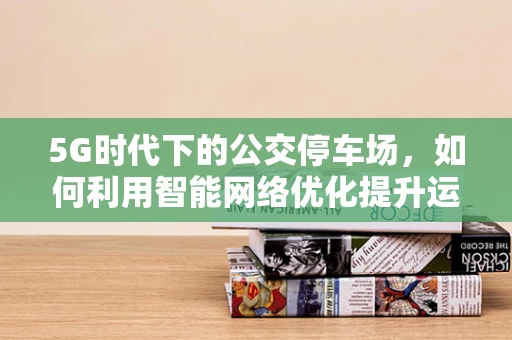 5G时代下的公交停车场，如何利用智能网络优化提升运营效率？