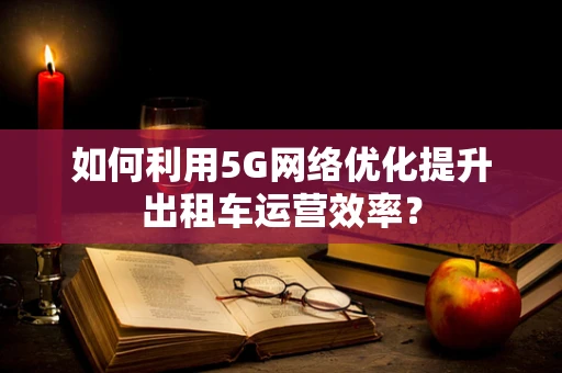 如何利用5G网络优化提升出租车运营效率？