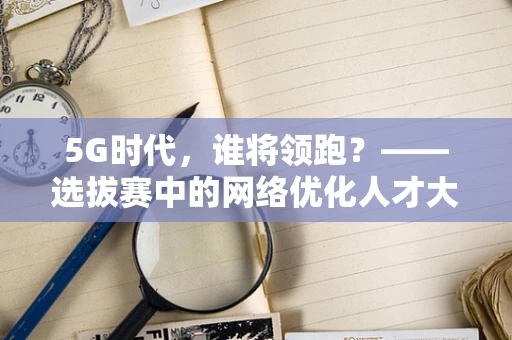 5G时代，谁将领跑？——选拔赛中的网络优化人才大比拼