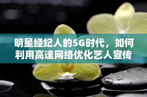 明星经纪人的5G时代，如何利用高速网络优化艺人宣传策略？