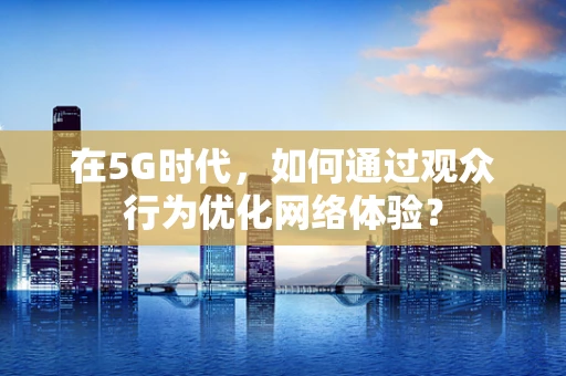 在5G时代，如何通过观众行为优化网络体验？