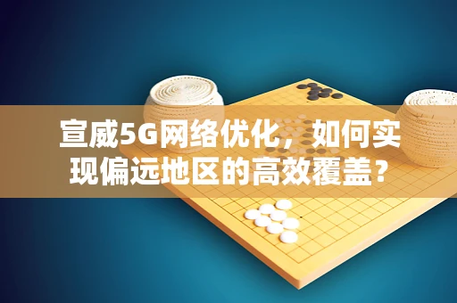 宣威5G网络优化，如何实现偏远地区的高效覆盖？