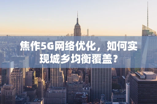 焦作5G网络优化，如何实现城乡均衡覆盖？