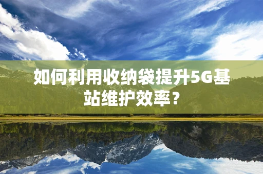 如何利用收纳袋提升5G基站维护效率？