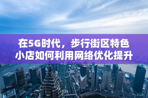 在5G时代，步行街区特色小店如何利用网络优化提升顾客体验？