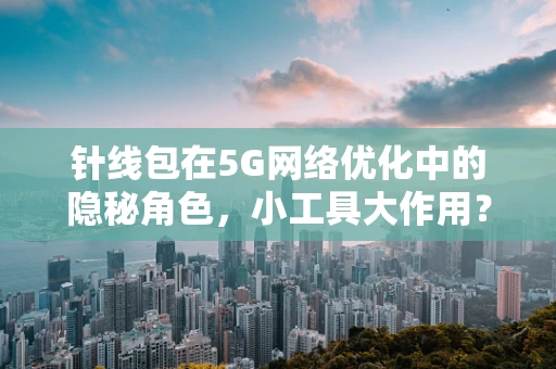 针线包在5G网络优化中的隐秘角色，小工具大作用？