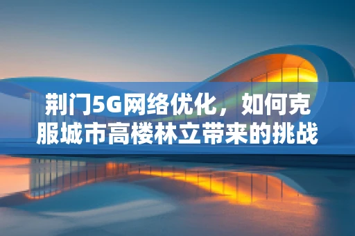 荆门5G网络优化，如何克服城市高楼林立带来的挑战？