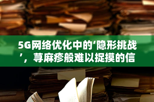 5G网络优化中的‘隐形挑战’，荨麻疹般难以捉摸的信号干扰