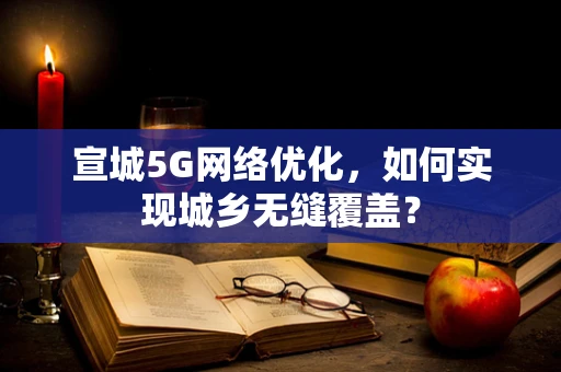 宣城5G网络优化，如何实现城乡无缝覆盖？