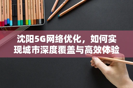 沈阳5G网络优化，如何实现城市深度覆盖与高效体验？