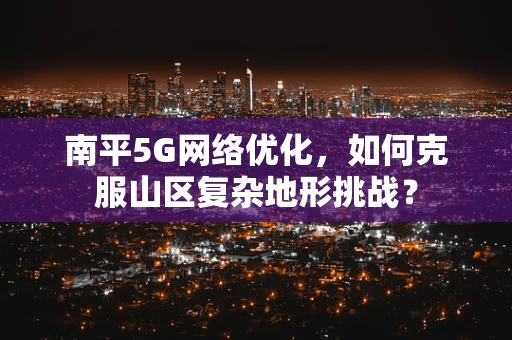 南平5G网络优化，如何克服山区复杂地形挑战？