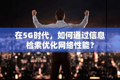 在5G时代，如何通过信息检索优化网络性能？