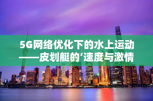 5G网络优化下的水上运动——皮划艇的‘速度与激情’