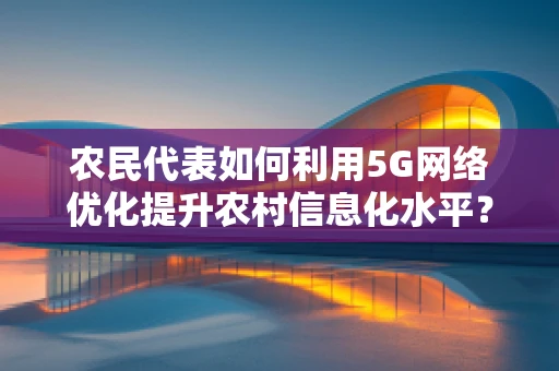 农民代表如何利用5G网络优化提升农村信息化水平？