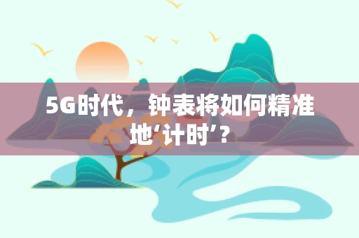 5G时代，钟表将如何精准地‘计时’？