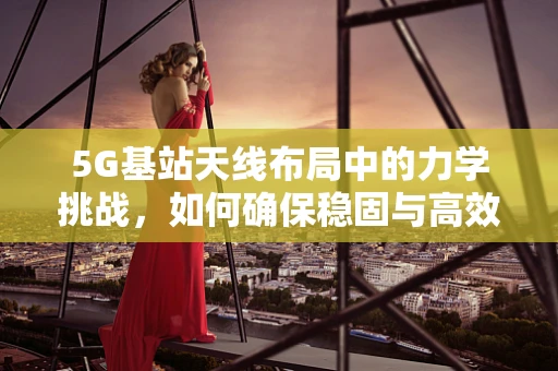 5G基站天线布局中的力学挑战，如何确保稳固与高效？