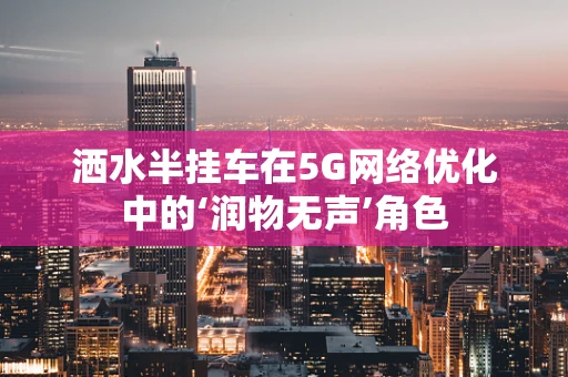 洒水半挂车在5G网络优化中的‘润物无声’角色